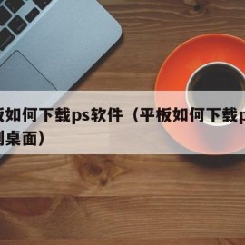 平板如何下载ps软件（平板如何下载ps软件到桌面）