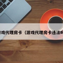 游戏代理房卡（游戏代理房卡违法吗）