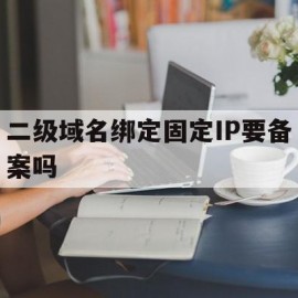 二级域名绑定固定IP要备案吗(二级域名能绑定到不同的ip上吗)