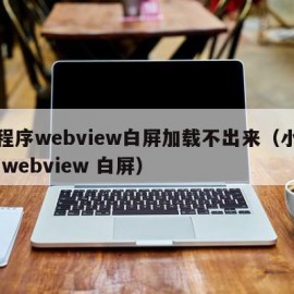 小程序webview白屏加载不出来（小程序 webview 白屏）