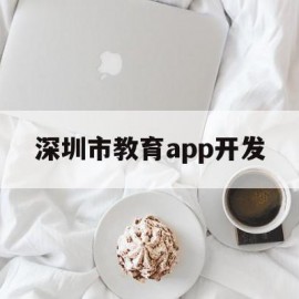 深圳市教育app开发(深圳市教育app开发公司)