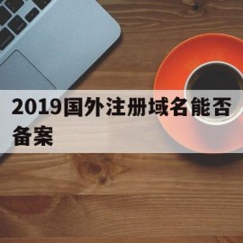 2019国外注册域名能否备案(2019国外注册域名能否备案成功)