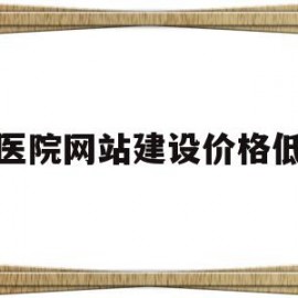 医院网站建设价格低(医院网站建设价格低怎么办)