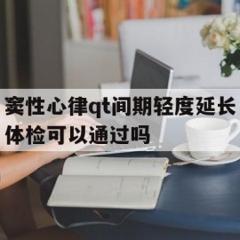 窦性心律qt间期轻度延长体检可以通过吗的简单介绍