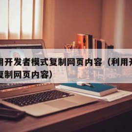 怎么用开发者模式复制网页内容（利用开发者工具复制网页内容）