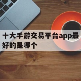 十大手游交易平台app最好的是哪个(十大手游交易平台app最好的是哪个游戏)