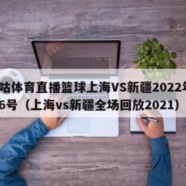 咪咕体育直播篮球上海VS新疆2022年1月6号（上海vs新疆全场回放2021）