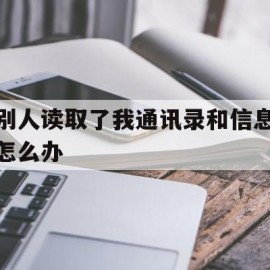 别人读取了我通讯录和信息怎么办(别人读取了我通讯录和信息怎么办啊)