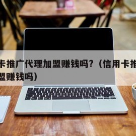 信用卡推广代理加盟赚钱吗?（信用卡推广代理加盟赚钱吗）