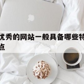 优秀的网站一般具备哪些特点(一个优秀的网站需要具备什么样的条件)