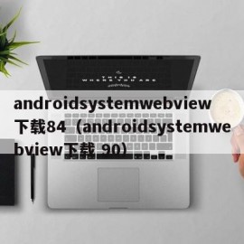 androidsystemwebview下载84（androidsystemwebview下载 90）