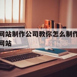 网站制作公司教你怎么制作网站(如何制作网站?)