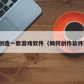 如何创造一款游戏软件（如何创作软件游戏）