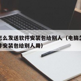 电脑怎么发送软件安装包给别人（电脑怎么发送软件安装包给别人用）