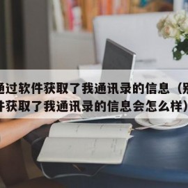 别人通过软件获取了我通讯录的信息（别人通过软件获取了我通讯录的信息会怎么样）