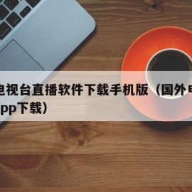 国外电视台直播软件下载手机版（国外电视台直播app下载）