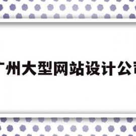 广州大型网站设计公司(广州大型网站设计公司有哪些)