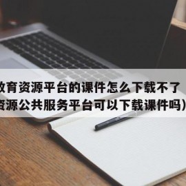 国家教育资源平台的课件怎么下载不了（国家教育资源公共服务平台可以下载课件吗）