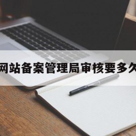 网站备案管理局审核要多久(网站备案管局通过后怎么做下一步)