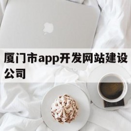 厦门市app开发网站建设公司(厦门市app开发网站建设公司排名)