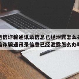 遇到电信诈骗通讯录信息已经泄露怎么办（遇到电信诈骗通讯录信息已经泄露怎么办呢）