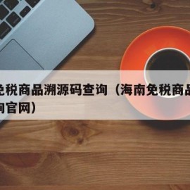 海南免税商品溯源码查询（海南免税商品溯源码查询官网）