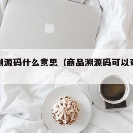 商品溯源码什么意思（商品溯源码可以查询真假吗）