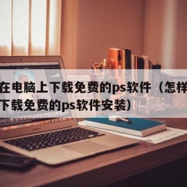 怎样在电脑上下载免费的ps软件（怎样在电脑上下载免费的ps软件安装）