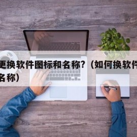 如何更换软件图标和名称?（如何换软件的图标和名称）