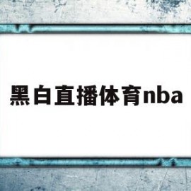 黑白直播体育nba(黑白直播体育NBA直播回放98)