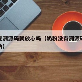 奶粉查溯源码就放心吗（奶粉没有溯源码怎么查真伪）