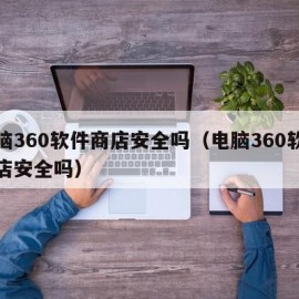 电脑360软件商店安全吗（电脑360软件商店安全吗）