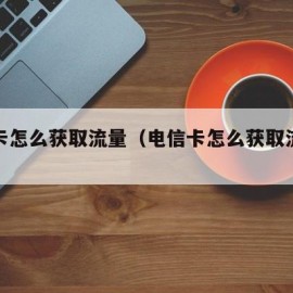 电信卡怎么获取流量（电信卡怎么获取流量权益）