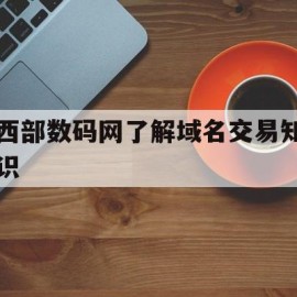 西部数码网了解域名交易知识的简单介绍