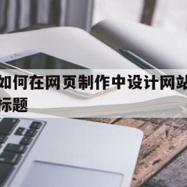 如何在网页制作中设计网站标题(如何在网页制作中设计网站标题格式)