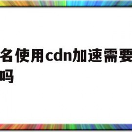 域名使用cdn加速需要备案吗(域名使用cdn加速需要备案吗安全吗)