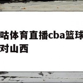 咪咕体育直播cba篮球广东对山西(咪咕直播cba广东对浙江2021年12月5日)