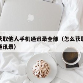 如何获取他人手机通讯录全部（怎么获取别人手机通讯录）