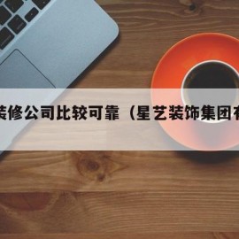 哪些装修公司比较可靠（星艺装饰集团有限公司）