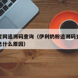 伊利官网追溯码查询（伊利奶粉追溯码查询不到信息什么原因）