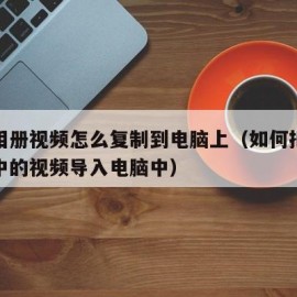 手机相册视频怎么复制到电脑上（如何把手机相册中的视频导入电脑中）