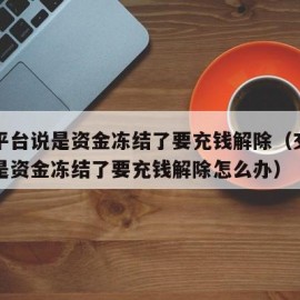 交易平台说是资金冻结了要充钱解除（交易平台说是资金冻结了要充钱解除怎么办）