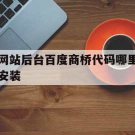 网站后台百度商桥代码哪里安装(百度商桥加在网站哪)