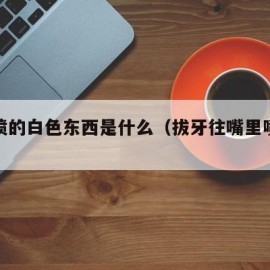 拔牙喷的白色东西是什么（拔牙往嘴里喷的什么）