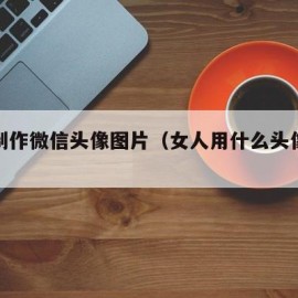 怎么制作微信头像图片（女人用什么头像运气旺）