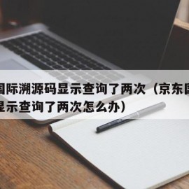 京东国际溯源码显示查询了两次（京东国际溯源码显示查询了两次怎么办）