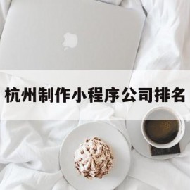 杭州制作小程序公司排名(杭州小程序设计开发公司排名)