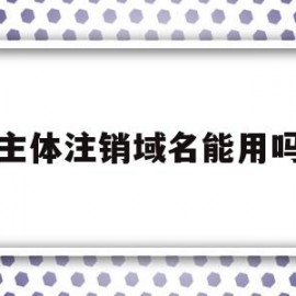 主体注销域名能用吗(主体注销域名能用吗知乎)