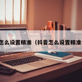 抖音怎么设置精准（抖音怎么设置精准位置）