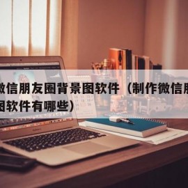 制作微信朋友圈背景图软件（制作微信朋友圈背景图软件有哪些）